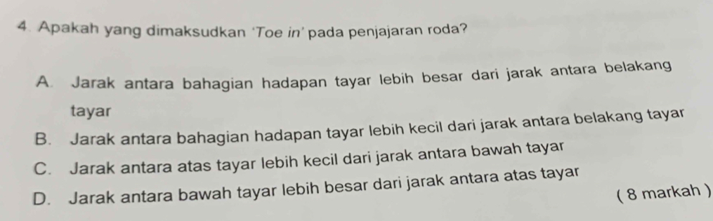 Apakah yang dimaksudkan ‘Toe in’ pada penjajaran roda?
A. Jarak antara bahagian hadapan tayar lebih besar dari jarak antara belakang
tayar
B. Jarak antara bahagian hadapan tayar lebih kecil dari jarak antara belakang tayar
C. Jarak antara atas tayar lebih kecil dari jarak antara bawah tayar
D. Jarak antara bawah tayar lebih besar dari jarak antara atas tayar
( 8 markah )