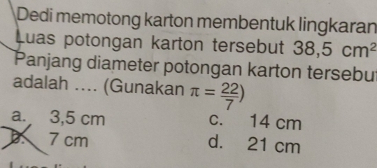 Dedi memotong karton membentuk lingkaran
Luas potongan karton tersebut 38,5cm^2
Panjang diameter potongan karton tersebut
adalah .... (Gunakan π = 22/7 )
a. 3,5 cm c. 14 cm . 7 cm
d. 21 cm