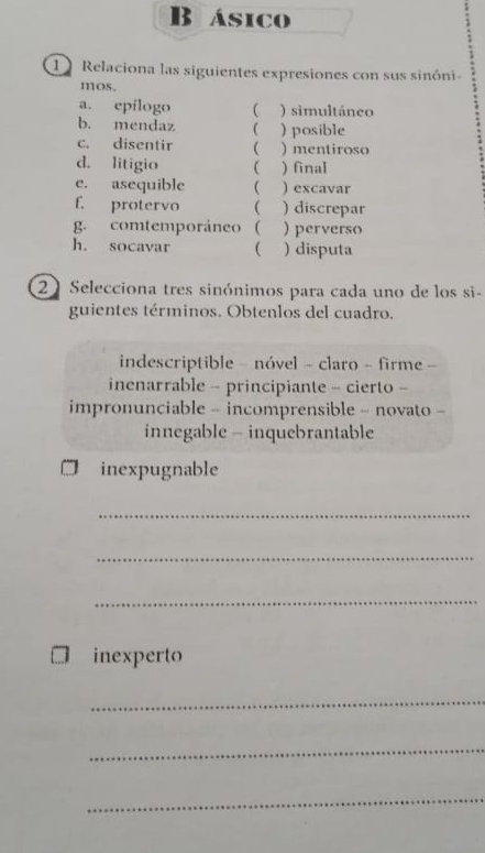 ásico
1 Relaciona las siguientes expresiones con sus sinóni-
mos.
a. epílogo ) simultáneo
b. mendaz ( ) posible
c. disentir  ) mentiroso
d. litigio ( ) final
e. asequible  ) excavar
f. protervo  ) discrepar
g. comtemporáneo  )perverso
h. socavar ( ) disputa
21 Selecciona tres sinónimos para cada uno de los si-
guientes términos. Obtenlos del cuadro.
indescriptible - nóvel - claro - firme -
inenarrable - principiante - cierto -
impronunciable - incomprensible - novato -
innegable - inquebrantable
inexpugnable
_
_
_
inexperto
_
_
_