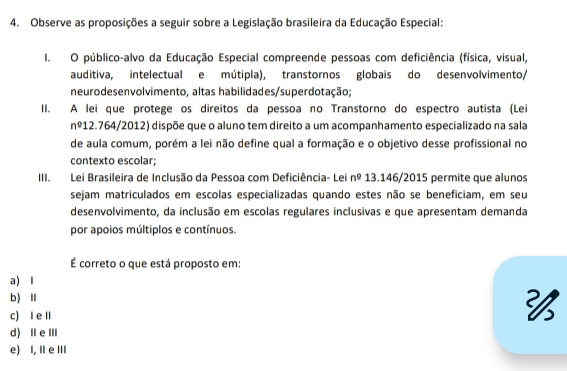 Observe as proposições a seguir sobre a Legislação brasileira da Educação Especial:
I. O público-alvo da Educação Especial compreende pessoas com deficiência (física, visual,
auditiva, intelectual e mútipla), transtornos globais do desenvolvimento/
neurodesenvolvimento, altas habilidades/superdotação;
II. A lei que protege os direitos da pessoa no Transtorno do espectro autista (Lei
nº12.764/2012) dispõe que o aluno tem direito a um acompanhamento especializado na sala
de aula comum, porém a lei não define qual a formação e o objetivo desse profissional no
contexto escolar;
III. Lei Brasileira de Inclusão da Pessoa com Deficiência- Lei n^0 13.146/2015 permite que alunos
sejam matriculados em escolas especializadas quando estes não se beneficiam, em seu
desenvolvimento, da inclusão em escolas regulares inclusivas e que apresentam demanda
por apoios múltiplos e contínuos.
É correto o que está proposto em:
a) I
b)Ⅱ
c) I e Ⅱ

d) ⅡeⅢ
e) I, I e Ⅲ