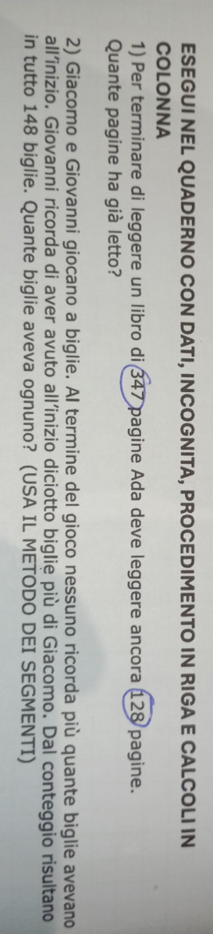 ESEGUI NEL QUADERNO CON DATI, INCOGNITA, PROCEDIMENTO IN RIGA E CALCOLI IN 
COLONNA 
1) Per terminare di leggere un libro di 347 pagine Ada deve leggere ancora 128 pagine. 
Quante pagine ha già letto? 
2) Giacomo e Giovanni giocano a biglie. Al termine del gioco nessuno ricorda più quante biglie avevano 
all’inizio. Giovanni ricorda di aver avuto all’inizio diciotto biglie più di Giacomo. Dal conteggio risultano 
in tutto 148 biglie. Quante biglie aveva ognuno? (USA IL METODO DEI SEGMENTI)