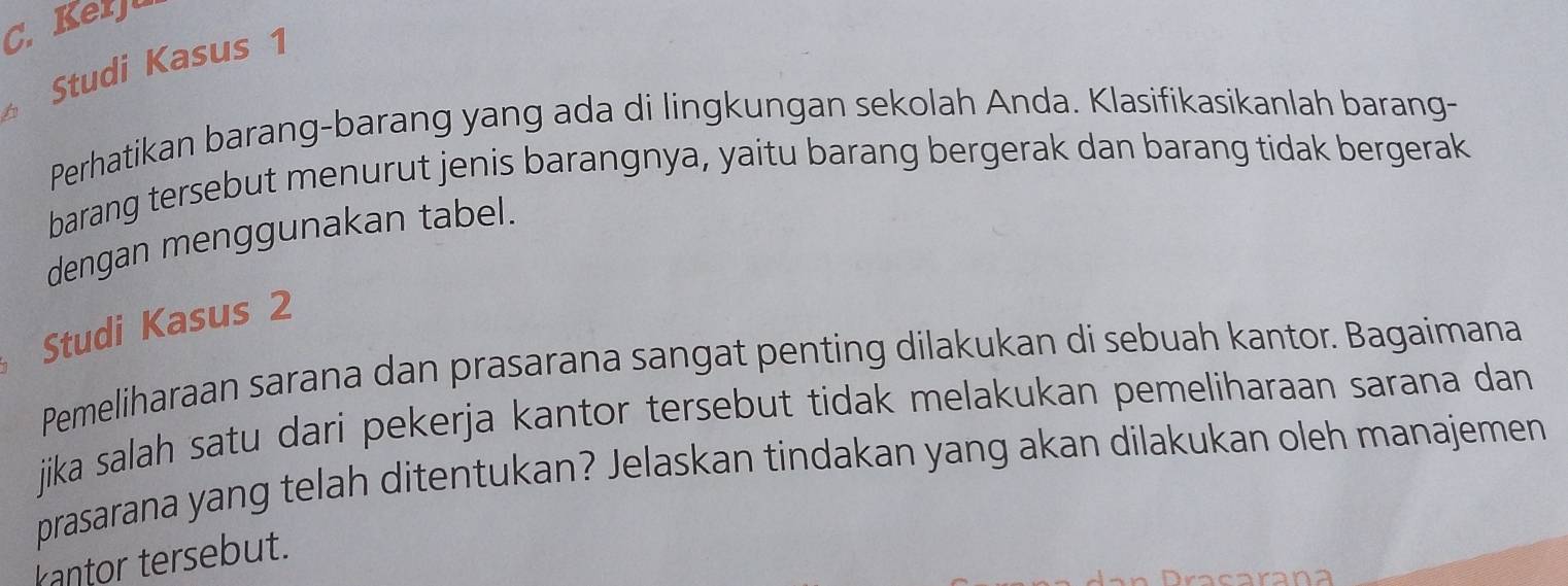 Kerju 
Studi Kasus 1 
Perhatikan barang-barang yang ada di lingkungan sekolah Anda. Klasifikasikanlah barang- 
barang tersebut menurut jenis barangnya, yaitu barang bergerak dan barang tidak bergerak 
dengan menggunakan tabel. 
Studi Kasus 2 
Pemeliharaan sarana dan prasarana sangat penting dilakukan di sebuah kantor. Bagaimana 
jika salah satu dari pekerja kantor tersebut tidak melakukan pemeliharaan sarana dan 
prasarana yang telah ditentukan? Jelaskan tindakan yang akan dilakukan oleh manajemen 
kantor tersebut.