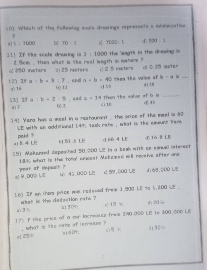 Which of the following scale drawings represents a minimization
?
a) 1:7000 b) 70:1 c) 7000:1 d) 500:1
11) If the scale drawing is 1:1000 the length in the drawing is
2.5cm , then what is the real length in meters ?
a) 250 meters b) 25 meters c) 2.5 meters d) 0.25 meter
12) If a : b=3:7 , and a+b=40 then the value of b-a is_
a) 16 b) 12 c) 14
d) 28
13) If a:b=2:5 , and a=14 then the value of b is _
a) 7 b) 2 c) 10 d) 35
14) Yara has a meal in a restaurant , the price of the meal is 60
LE with an additional 14% task rate , what is the amount Yara
paid ?
a) 8.4 LE b) 51.6 LE c) 68.4 LE d) 16.8 LE
15) Mohamed deposited 50,000 LE in a bank with an annual interest
18% what is the total amount Mohamed will receive after one
year of deposit ?
a) 9,000 LE b) 41,000 LE c) 59,000 LE d) 68,000 LE
16) If an item price was reduced from 1,500 LE to 1,200 LE ,
what is the deduction rate ?
a) 3% b) 30% c) 15 % d) 20%
17) f the price of a car increases from 240,000 LE to 300,000 LE
, what is the rate of increase ?
a) 25% b) 60% c) 5 % d) 30%
2