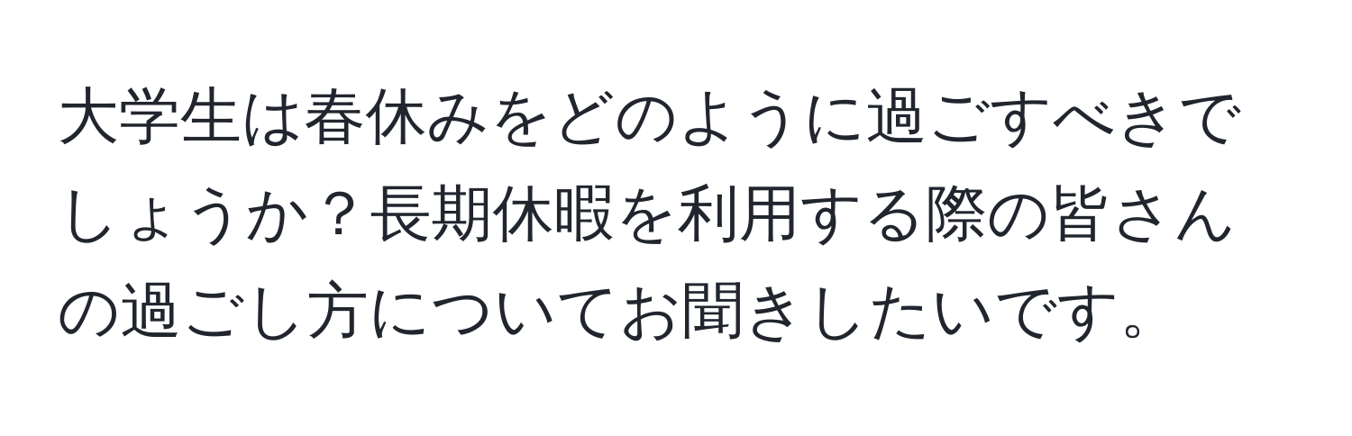 大学生は春休みをどのように過ごすべきでしょうか？長期休暇を利用する際の皆さんの過ごし方についてお聞きしたいです。