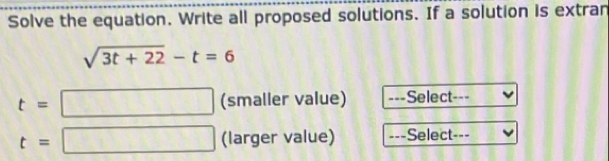 Solve the equation. Write all proposed solutions. If a solution is extran
sqrt(3t+22)-t=6
t= □ (smaller value) ===Select-==
t=□ (larger value) ===Select-==