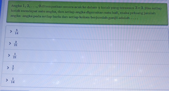 Angka 1, 2, . . ., 9 ditempatkan secara acak ke dalam 9 kotak yang tersusun 3* 3. Jika setlap
kotak mendapat satu angka, dan setiap angka digunakan satu kali, maka peluang jumlah
angka-angka pada setiap baris dan setiap kolom berjumlah ganjil adalah . . . .
 5/14 
 2/21 
 1/21 
 1/7 
 1/14 