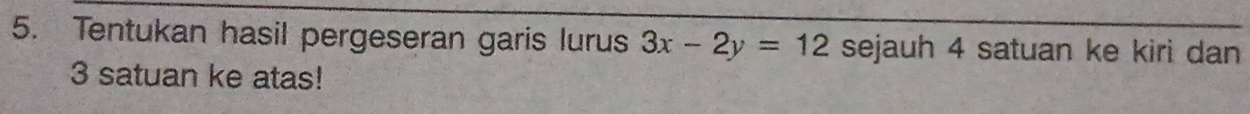 Tentukan hasil pergeseran garis lurus 3x-2y=12 sejauh 4 satuan ke kiri dan
3 satuan ke atas!