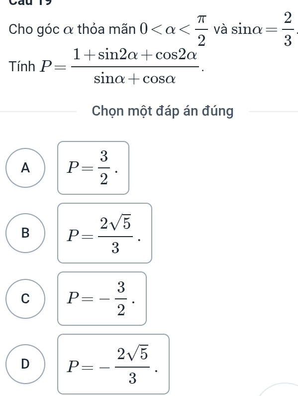 Cho góc α thỏa mãn 0 -vasin alpha = 2/3 
Tính P= (1+sin 2alpha +cos 2alpha )/sin alpha +cos alpha  . 
Chọn một đáp án đúng
A P= 3/2 .
B P= 2sqrt(5)/3 .
C P=- 3/2 .
D P=- 2sqrt(5)/3 .