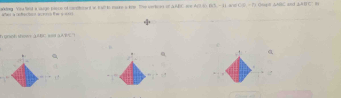 taking You fold a large piece of cardboard in half to make a kite. The vertices of △ ABC A(0,6) B(5,-1) and C(0,-7) Graph △ ABC and △ ABC is 
after a refection across the y-axis 
h graph shows. △ ABC and △ ABC 7