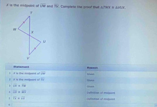 X is the midpoint of overline UW and overline TV. Complete the proof that △ TWX≌ △ VUX. 
Statement Reason 
1 X is the midpoint of overline UW Given 
2 X is the midpoint of overline TV Given 
3 overline UV≌ overline TW
Given 
4 overline UX≌ overline WX Definition of midpoint 
5 overline TX≌ overline VX Definition of midpoint 
6