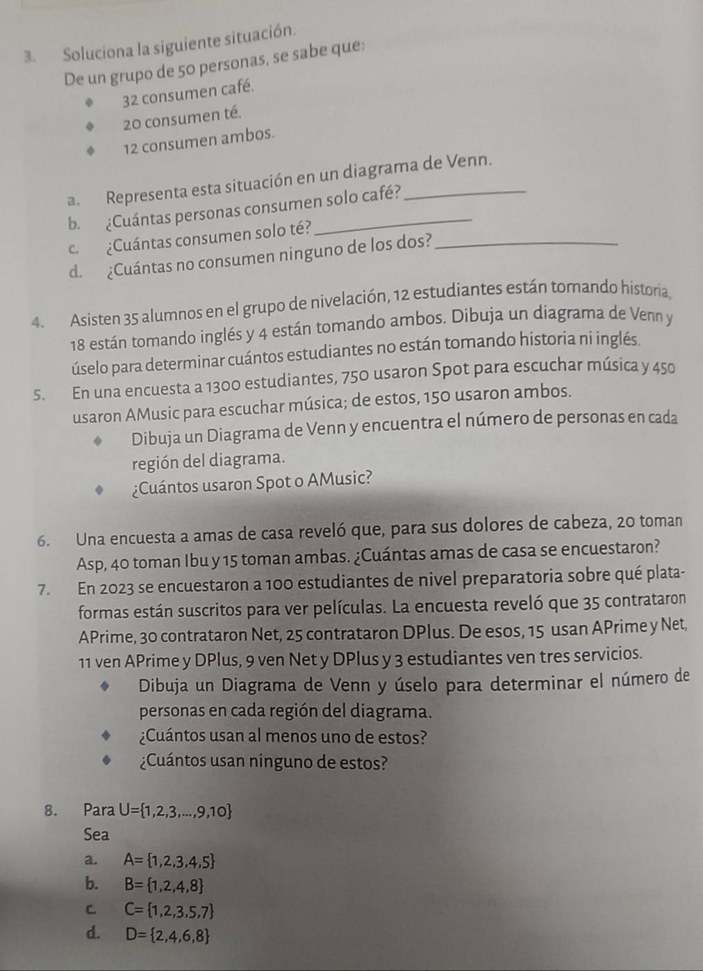 Soluciona la siguiente situación.
De un grupo de 50 personas, se sabe que:
32 consumen café.
20 consumen té.
12 consumen ambos.
a. Representa esta situación en un diagrama de Venn.
b. ¿Cuántas personas consumen solo café?
c. ¿Cuántas consumen solo té?
d. ¿Cuántas no consumen ninguno de los dos?_
4. Asisten 35 alumnos en el grupo de nivelación, 12 estudiantes están tomando historia,
18 están tomando inglés y 4 están tomando ambos. Dibuja un diagrama de Venn y
úselo para determinar cuántos estudiantes no están tomando historia ni inglés.
5. En una encuesta a 1300 estudiantes, 750 usaron Spot para escuchar música y 450
usaron AMusic para escuchar música; de estos, 150 usaron ambos.
Dibuja un Diagrama de Venn y encuentra el número de personas en cada
región del diagrama.
¿Cuántos usaron Spot o AMusic?
6. Una encuesta a amas de casa reveló que, para sus dolores de cabeza, 20 toman
Asp, 40 toman Ibu y 15 toman ambas. ¿Cuántas amas de casa se encuestaron?
7. En 2023 se encuestaron a 100 estudiantes de nivel preparatoria sobre qué plata-
formas están suscritos para ver películas. La encuesta reveló que 35 contrataron
APrime, 30 contrataron Net, 25 contrataron DPlus. De esos, 15 usan APrime y Net,
11 ven APrime y DPlus, 9 ven Net y DPlus y 3 estudiantes ven tres servicios.
Dibuja un Diagrama de Venn y úselo para determinar el número de
personas en cada región del diagrama.
¿Cuántos usan al menos uno de estos?
¿Cuántos usan ninguno de estos?
8. Para U= 1,2,3,...,9,10
Sea
a. A= 1,2,3,4,5
b. B= 1,2,4,8
C. C= 1,2,3,5,7
d. D= 2,4,6,8