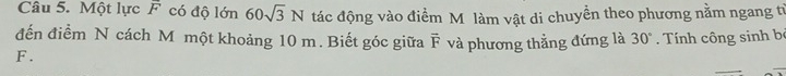 Một lực A có độ lớn 60sqrt(3)N tác động vào điểm M làm vật di chuyển theo phương nằm ngang từ 
đến điểm N cách M một khoảng 10 m. Biết góc giữa vector F
F . và phương thẳng đứng là 30°. Tính công sinh bộ