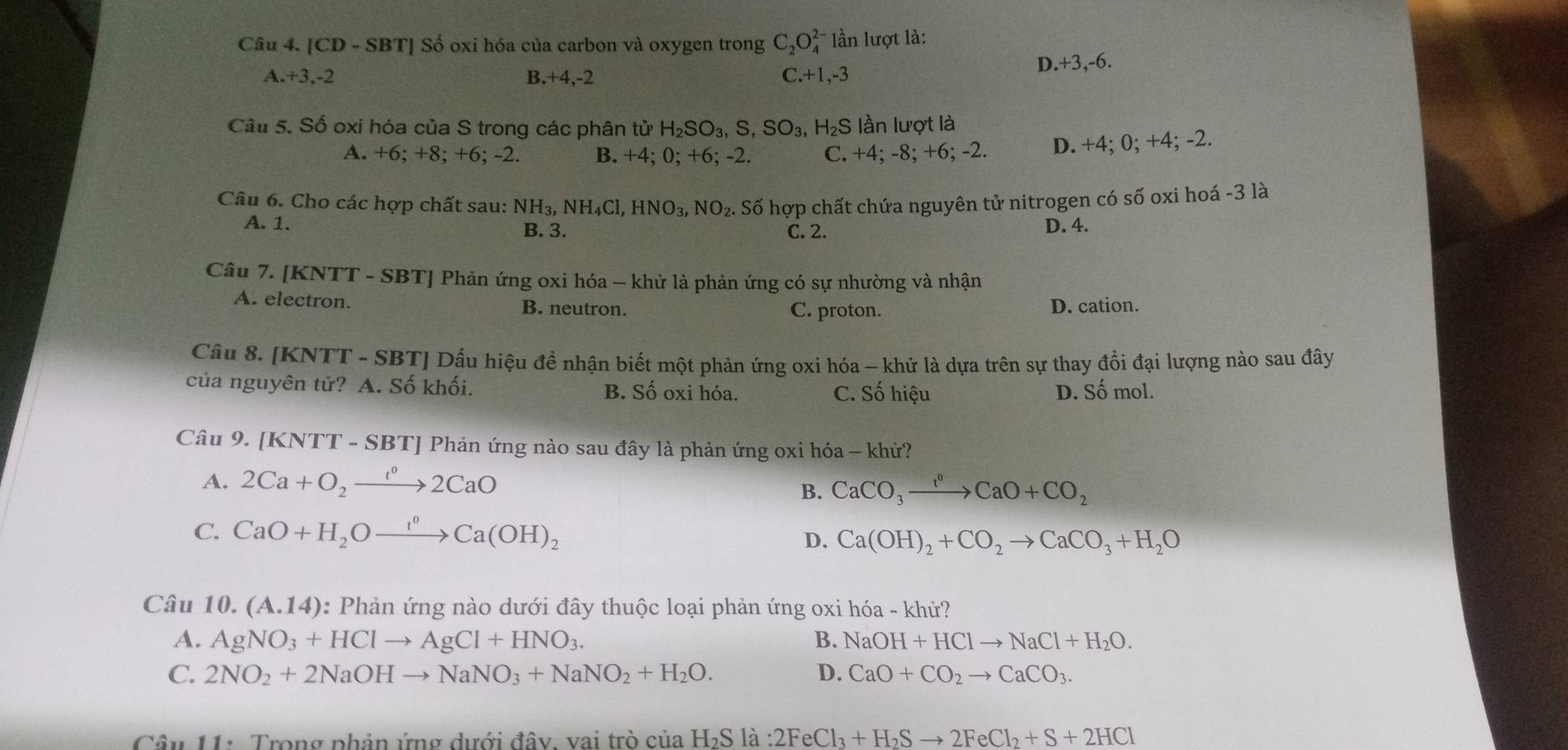 [CD - SBT] Số oxi hóa của carbon và oxygen trong C_2O_4^((2-) lần lượt là:
A. +3,-2 B.+4,-2 C. +1,-3
D.+3,-6.
Câu 5. Số oxi hóa của S trong các phân tử H_2)SO_3,S,SO_3, H_2S lần lượt là
A. +6; +8; +6; -2. B. +4; 0; +6; -2. C. +4; -8; +6; -2. D. +4; 0; +4; -2.
Câu 6. Cho các hợp chất sau: NH_3,NH_4Cl,HNO_3,NO_2. Số hợp chất chứa nguyên tử nitrogen có số oxi hoá -3 là
A. 1. B. 3. C. 2. D. 4.
Câu 7. [KNTT - SBT] Phản ứng oxi hóa - khử là phản ứng có sự nhường và nhận
A. electron. B. neutron. C. proton.
D. cation.
Câu 8. [KNTT - SBT] Dấu hiệu đề nhận biết một phản ứng oxi hóa - khử là dựa trên sự thay đổi đại lượng nào sau đây
của nguyên tử? A. Số khối. B. Số oxi hóa. C. Số hiệu D. Số mol.
Câu 9. [KNTT - SBT] Phản ứng nào sau đây là phản ứng oxi hóa - khử?
A. 2Ca+O_2to 2CaO CaCO_3xrightarrow t^0CaO+CO_2
B.
C. CaO+H_2Oxrightarrow t^0Ca(OH)_2 D. Ca(OH)_2+CO_2to CaCO_3+H_2O
Câu 10. (A.14) 0: Phản ứng nào dưới đây thuộc loại phản ứng oxi hóa - khử?
A. AgNO_3+HClto AgCl+HNO_3. B. NaOH+HClto NaCl+H_2O.
C. 2NO_2+2NaOHto NaNO_3+NaNO_2+H_2O. D. CaO+CO_2to CaCO_3.
Câu 11: Trong phản ứng dưới đây, vai trò cử ctiaH_2Sla:2FeCl_3+H_2Sto 2FeCl_2+S+2HCl