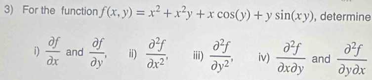 For the function f(x,y)=x^2+x^2y+xcos (y)+ysin (xy) , determine 
i)  partial f/partial x  and  partial f/partial y , ii)  partial^2f/partial x^2 , iii)  partial^2f/partial y^2 , iv)  partial^2f/partial xpartial y  and  partial^2f/partial ypartial x 