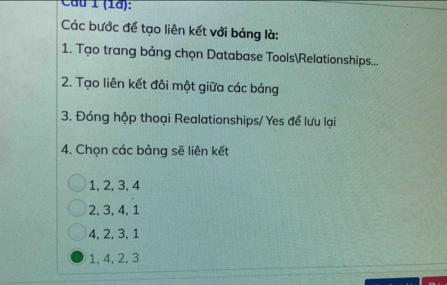 Cầu 1 (1à):
Các bước để tạo liên kết với bảng là:
1. Tạo trang bảng chọn Database ToolsRelationships...
2. Tạo liên kết đôi một giữa các bảng
3. Đóng hộp thoại Realationships/ Yes để lưu lại
4. Chọn các bảng sẽ liên kết
1, 2, 3, 4
2, 3, 4, 1
4, 2, 3, 1
1, 4, 2, 3