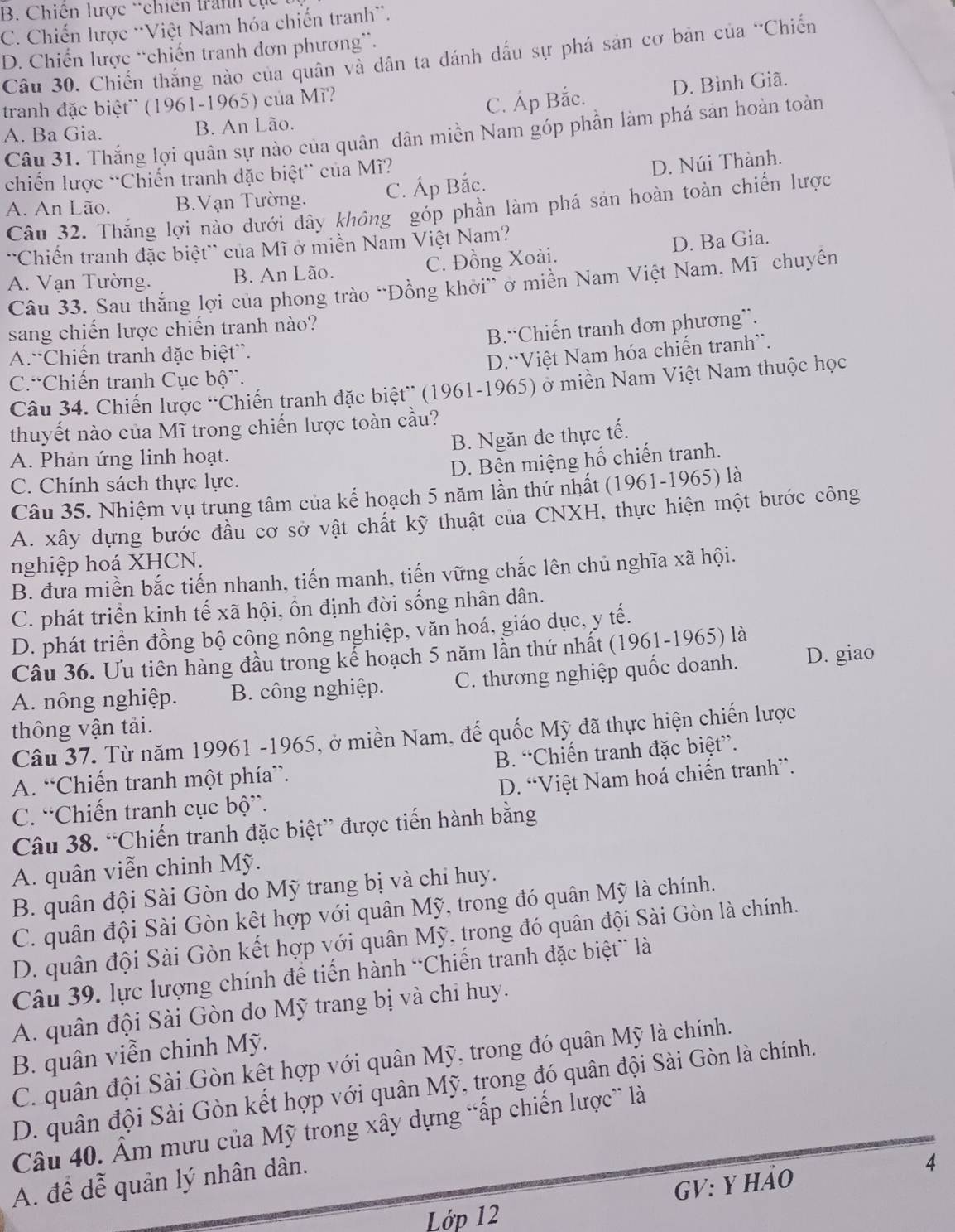 B. Chiến lược tchiến tranh tụ
C. Chiến lược 'Việt Nam hóa chiến tranh'.
D. Chiến lược “chiến tranh đơn phương”.
Câu 30. Chiến thắng nào của quân và dân ta đánh dấu sự phá sản cơ bản của ''Chiến
B. An Lão. C. Áp Bắc. D. Bình Giã.
tranh đặc biệt' (1961-1965) của M'?
A. Ba Gia. Câu 31. Thắng lợi quân sự nào của quân dân miền Nam góp phần làm phá sản hoàn toàn
chiến lược “Chiến tranh đặc biệt” của Mĩ?
A. An Lão. B.Vạn Tường. C. Áp Bắc. D. Núi Thành.
Câu 32. Thắng lợi nào dưới dây không góp phần làm phá sản hoàn toàn chiến lược
''Chiến tranh đặc biệt' của Mĩ ở miền Nam Việt Nam?
A. Vạn Tường. B. An Lão. C. Đồng Xoài. D. Ba Gia.
Câu 33. Sau thắng lợi của phong trào “Đồng khởi” ở miền Nam Việt Nam, Mĩ chuyên
sang chiến lược chiến tranh nào?
A.'Chiến tranh đặc biệt”. B.“Chiến tranh đơn phương”.
D.“Việt Nam hóa chiến tranh”.
C.“Chiến tranh Cục bộ”.
Câu 34. Chiến lược “Chiến tranh đặc biệt” (1961-1965) ở miền Nam Việt Nam thuộc học
thuyết nào của Mĩ trong chiến lược toàn cầu?
B. Ngăn đe thực tế.
A. Phản ứng linh hoạt.
D. Bên miệng hố chiến tranh.
C. Chính sách thực lực.
Câu 35. Nhiệm vụ trung tâm của kế hoạch 5 năm lần thứ nhất (1961-1965) là
A. xây dựng bước đầu cơ sở vật chất kỹ thuật của CNXH, thực hiện một bước công
nghiệp hoá XHCN.
B. đưa miền bắc tiến nhanh, tiến manh, tiến vững chắc lên chủ nghĩa xã hội.
C. phát triển kinh tế xã hội, ổn định đời sống nhân dân.
D. phát triển đồng bộ công nông nghiệp, văn hoá, giáo dục, y tế.
Câu 36. Ưu tiên hàng đầu trong kể hoạch 5 năm lần thứ nhất (1961-1965) là
A. nông nghiệp. B. công nghiệp. C. thương nghiệp quốc doanh. D. giao
thông vận tải.
Câu 37. Từ năm 19961 -1965, ở miền Nam, đế quốc Mỹ đã thực hiện chiến lược
A. “Chiến tranh một phía”. B. “Chiến tranh đặc biệt”.
C. “Chiến tranh cục bộ”. D. “Việt Nam hoá chiến tranh”.
Câu 38. “Chiến tranh đặc biệt” được tiến hành bằng
A. quân viễn chinh Mỹ.
B. quân đội Sài Gòn do Mỹ trang bị và chỉ huy.
C. quân đội Sài Gòn kết hợp với quân Mỹ, trong đó quân Mỹ là chính.
D. quân đội Sài Gòn kết hợp với quân Mỹ, trong đó quân đội Sài Gòn là chính.
Câu 39. lực lượng chính để tiến hành “Chiến tranh đặc biệt” là
A. quân đội Sài Gòn do Mỹ trang bị và chỉ huy.
B. quân viễn chinh Mỹ.
C. quân đội Sài Gòn kết hợp với quân Mỹ, trong đó quân Mỹ là chính.
D. quân đội Sài Gòn kết hợp với quân Mỹ, trong đó quân đội Sài Gòn là chính.
Câu 40. Âm mưu của Mỹ trong xây dựng “ấp chiến lược” là
A. để dễ quân lý nhân dân.
4
GV: y hảo
Lớp 12