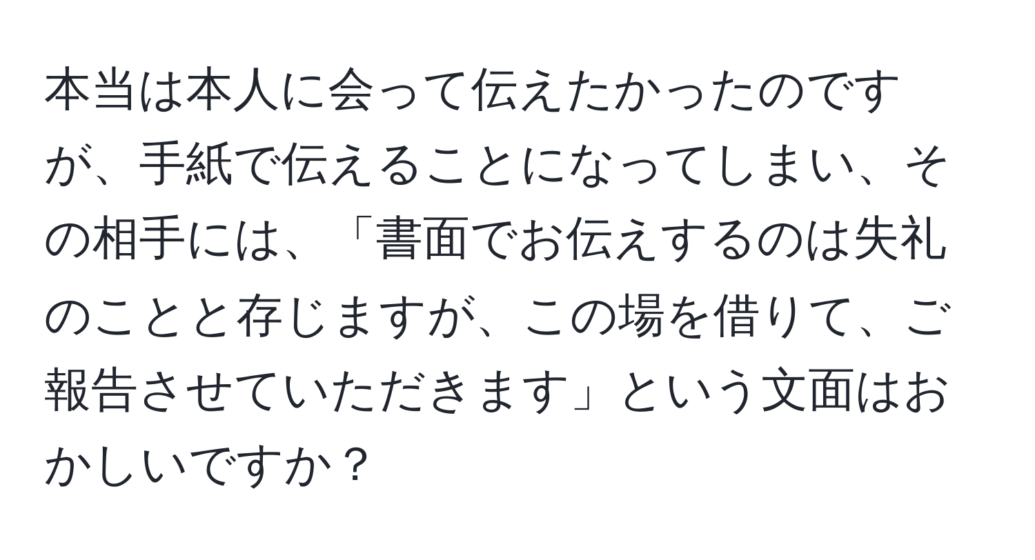 本当は本人に会って伝えたかったのですが、手紙で伝えることになってしまい、その相手には、「書面でお伝えするのは失礼のことと存じますが、この場を借りて、ご報告させていただきます」という文面はおかしいですか？