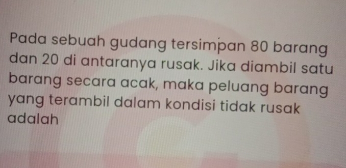 Pada sebuah gudang tersimpan 80 barang 
dan 20 di antaranya rusak. Jika diambil satu 
barang secara acak, maka peluang barang 
yang terambil dalam kondisi tidak rusak 
adalah