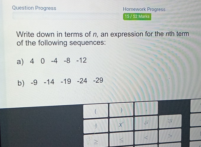 Question Progress Homework Progress
15 / 52 Marks
Write down in terms of n, an expression for the nth term
of the following sequences:
a) 4 0 -4 -8 -12
b) -9 -14 -19 -24 -29