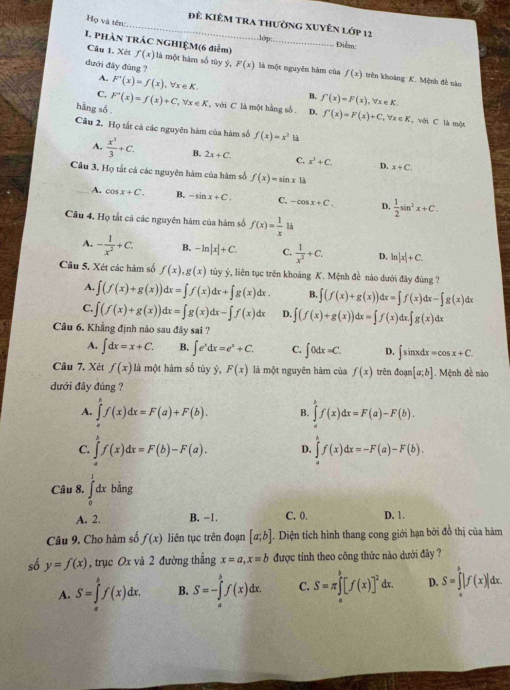 Họ và tên:
_đẻ KIÊM trA thườnG XUYÊN lớp 12
I. PHÀN TRÁC NGHIỆM(6 điểm)_
.lớp: Điểm:
dưới đây đúng ?
Câu 1. Xét f(x) là một hàm số tùy ý, F(x) là một nguyên hàm của f(x) trên khoảng K. Mệnh đề nào
A.
C. F'(x)=f(x),forall x∈ K.
B. f'(x)=F(x),forall x∈ K.
hằng số . F'(x)=f(x)+C,forall x∈ K , với C là một hằng số . D. f'(x)=F(x)+C,forall x∈ K , với C là một
Câu 2. Họ tất cả các nguyên hàm của hàm số f(x)=x^2 là
A.  x^3/3 +C. B. 2x+C. C. x^3+C. D. x+C.
Câu 3. Họ tất cả các nguyên hàm của hàm số f(x)=sin xla
_A. cos x+C. B. -sin x+C. C. -cos x+C. D.  1/2 sin^2x+C.
Câu 4. Họ tất cả các nguyên hàm của hàm số f(x)= 1/x la
A. - 1/x^2 +C. B. -ln |x|+C. C.  1/x^2 +C. D. ln |x|+C.
Câu 5. Xét các hàm số f(x),g(x) tùy ý, liên tục trên khoảng K. Mệnh đề nào dưới đây đúng ?
A. ∈t (f(x)+g(x))dx=∈t f(x)dx+∈t g(x)dx. B. ∈t (f(x)+g(x))dx=∈t f(x)dx-∈t g(x)dx
C. ∈t (f(x)+g(x))dx=∈t g(x)dx-∈t f(x)dx D. ∈t (f(x)+g(x))dx=∈t f(x)dx.∈t g(x)dx
Câu 6. Khẳng định nào sau đây sai ?
A. ∈t dx=x+C. B. ∈t e^xdx=e^x+C. C. ∈t 0dx=C. D. ∈t sin xdx=cos x+C.
Câu 7. Xét f(x) là một hàm số tùy ý, F(x) là một nguyên hàm của f(x) trên doan[a;b]. Mệnh đề nào
dưới đây đúng ?
A. ∈tlimits _a^(bf(x)dx=F(a)+F(b). ∈tlimits _a^bf(x)dx=F(a)-F(b).
B.
C. ∈tlimits _a^bf(x)dx=F(b)-F(a). ∈tlimits _a^bf(x)dx=-F(a)-F(b).
D.
Câu 8. ∈tlimits _0^1dxbing
A. 2. B. −1. C. 0. D. 1.
Câu 9. Cho hàm số f(x) liên tục trên đoạn [a;b]. Diện tích hình thang cong giới hạn bởi đồ thị của hàm
số y=f(x) , trục Ox và 2 đường thắng x=a,x=b được tính theo công thức nào dưới đây ?
A. S=∈tlimits _a^bf(x)dx. B. S=-∈tlimits _a^bf(x)dx. C. S=π ∈tlimits _a^b[f(x)]^2)dx. D. S=∈tlimits _a^b|f(x)|dx.