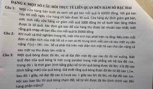 Dạng 4. Một số câu hỏi thực tẻ liên quan đến hàm số bậc hai
Câu 1: Một cửa hàng bán bưởi da xanh với giá bán mỗi quả là 60000 đồng. Với giá bán
này thì mỗi ngày cửa hàng chỉ bán được 30 quả. Cửa hàng dự định giảm giá bán,
ước tính nếu cửa hàng cứ giảm mỗi quả 1000 đồng thì số bưởi bán tăng thêm
được là 10 quả. Xác định giá bán để của hàng thu được lợi nhuận cao nhất, biết
rằng giá nhập về ban đầu cho mỗi quả là 35000 đồng
Câu 2: Khi nuôi cá thử nghiệm trong hồ, một nhà sinh học phát hiện ra rằng: Nếu trên mỗi
đơn vị diện tích của mặt hồ có n con cá thì trung bình mỗi con cá sau một vụ cân
nặng P(n)=380-10n. Số cá phải thả trên một diện tích mặt hồ sao cho cân nặng cá
sau một vụ thu được lớn nhất là
Câu 3: Một quả bóng được đá lên, nó sẽ đạt đến một độ cao nào đó rồi rơi xuống. Biết
quỹ đạo của quả bóng là một cung parabol trong mặt phẳng với hệ tọa độ Oι ,
trong đó 7 là thời gian (tính bằng giây) kể từ khi quả bóng được đá lên; ½là độ cao
(tính bằng mét) của quả bóng. Giả thiết rằng quả bóng được đá lên từ độ cao 1,2m.
Sau đó 1 giây, nó đạt độ cao 8,5mvà sau 2 giây sau khi đá lên, nó đạt độ cao 6m.
Hỏi sau bao lâu thì quả bóng chạm đất, kể từ khi được đá lên (tính chính xác đến
hàng phần trăm)?