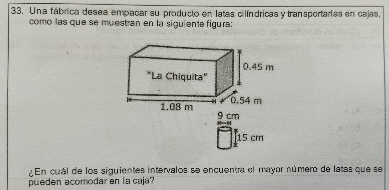 Una fábrica desea empacar su producto en latas cilíndricas y transportarlas en cajas, 
como las que se muestran en la siguiente figura:

15 cm
¿En cuál de los siguientes intervalos se encuentra el mayor número de latas que se 
pueden acomodar en la caja?