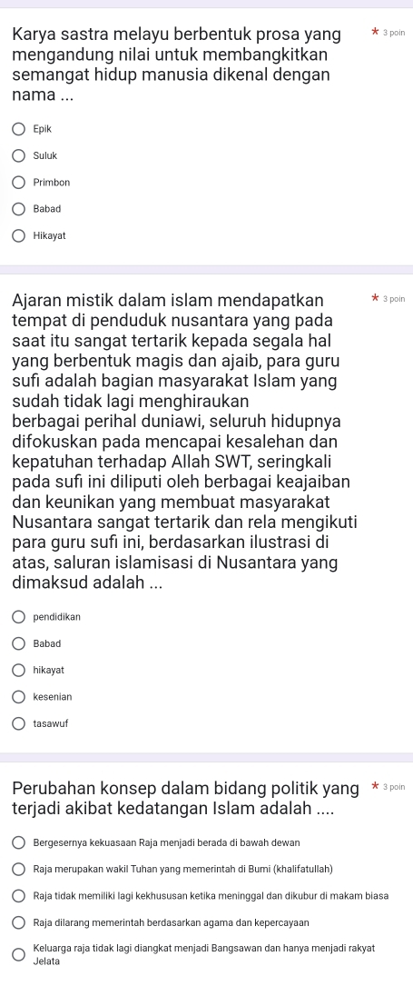 Karya sastra melayu berbentuk prosa yang 3 poin
mengandung nilai untuk membangkitkan
semangat hidup manusia dikenal dengan
nama ...
Epik
Suluk
Primbon
Babad
Hikayat
Ajaran mistik dalam islam mendapatkan 3 poin
tempat di penduduk nusantara yang pada
saat itu sangat tertarik kepada segala hal
yang berbentuk magis dan ajaib, para guru
sufi adalah bagian masyarakat Islam yang
sudah tidak lagi menghiraukan
berbagai perihal duniawi, seluruh hidupnya
difokuskan pada mencapai kesalehan dan
kepatuhan terhadap Allah SWT, seringkali
pada sufı ini diliputi oleh berbagai keajaiban
dan keunikan yang membuat masyarakat
Nusantara sangat tertarik dan rela mengikuti
para guru sufı ini, berdasarkan ilustrasi di
atas, saluran islamisasi di Nusantara yang
dimaksud adalah ...
pendidikan
Babad
hikayat
kesenian
tasawuf
Perubahan konsep dalam bidang politik yang * 3 poin
terjadi akibat kedatangan Islam adalah ....
Bergesernya kekuasaan Raja menjadi berada di bawah dewan
Raja merupakan wakil Tuhan yang memerintah di Bumi (khalifatullah)
Raja tidak memiliki lagi kekhususan ketika meninggal dan dikubur di makam biasa
Raja dilarang memerintah berdasarkan agama dan kepercayaan
Keluarga raja tidak lagi diangkat menjadi Bangsawan dan hanya menjadi rakyat
Jelata