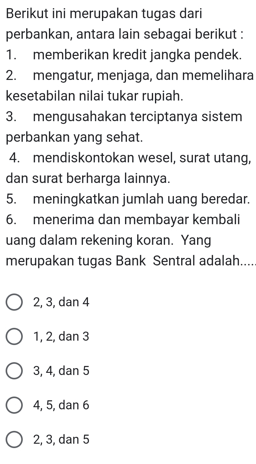 Berikut ini merupakan tugas dari
perbankan, antara lain sebagai berikut :
1. memberikan kredit jangka pendek.
2. mengatur, menjaga, dan memelihara
kesetabilan nilai tukar rupiah.
3. mengusahakan terciptanya sistem
perbankan yang sehat.
4. mendiskontokan wesel, surat utang,
dan surat berharga lainnya.
5. meningkatkan jumlah uang beredar.
6. menerima dan membayar kembali
uang dalam rekening koran. Yang
merupakan tugas Bank Sentral adalah.....
2, 3, dan 4
1, 2, dan 3
3, 4, dan 5
4, 5, dan 6
2, 3, dan 5