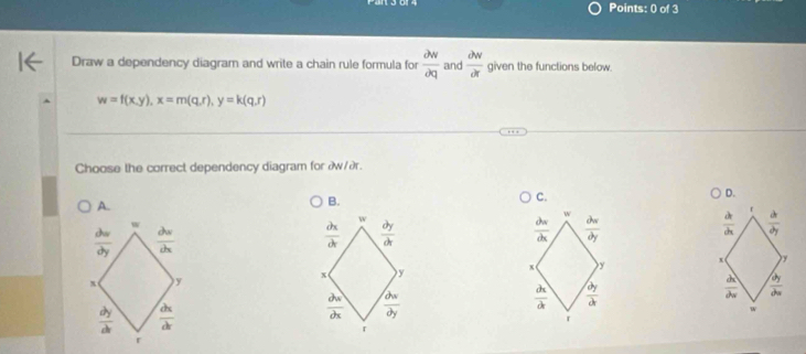 Draw a dependency diagram and write a chain rule formula for  partial w/partial q  and  partial w/partial r  given the functions below.
w=f(x,y), x=m(q,r), y=k(q,r)
Choose the correct dependency diagram for æw/ær.
D.
A.
B.
C.
r
w
B
w
 dx/dx   dx/dy 
 partial w/partial y  ~
 partial x/partial x 
 partial w/partial x 
x )y + y x y
x y
 dx/dt   dy/dx 
 dx/dx   dy/dx 
=
a =
4
r
r
r