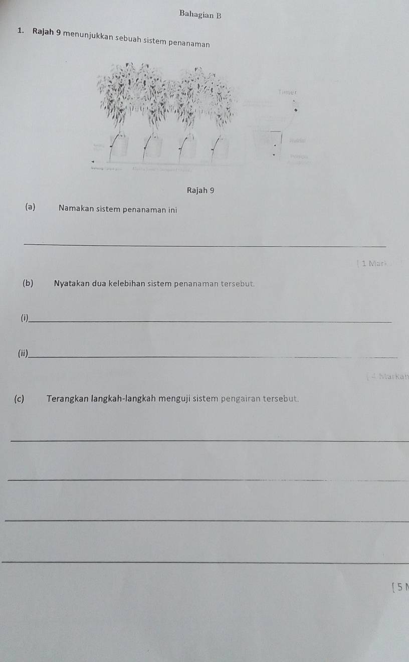 Bahagian B 
1. Rajah 9 menunjukkan sebuah sistem penanaman 
Rajah 9 
(a) Namakan sistem penanaman ini 
_ 
1 Mark 
(b)Nyatakan dua kelebihan sistem penanaman tersebut. 
(i)__ 
(ii)._ 
4 Markah 
(c) Terangkan langkah-langkah menguji sistem pengairan tersebut. 
_ 
_ 
_ 
_ 
[ 5 N