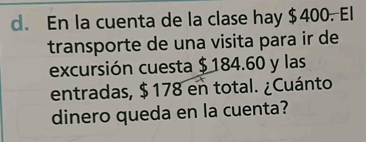 En la cuenta de la clase hay $400. El 
transporte de una visita para ir de 
excursión cuesta $ 184.60 y las 
entradas, $ 178 en total. ¿Cuánto 
dinero queda en la cuenta?