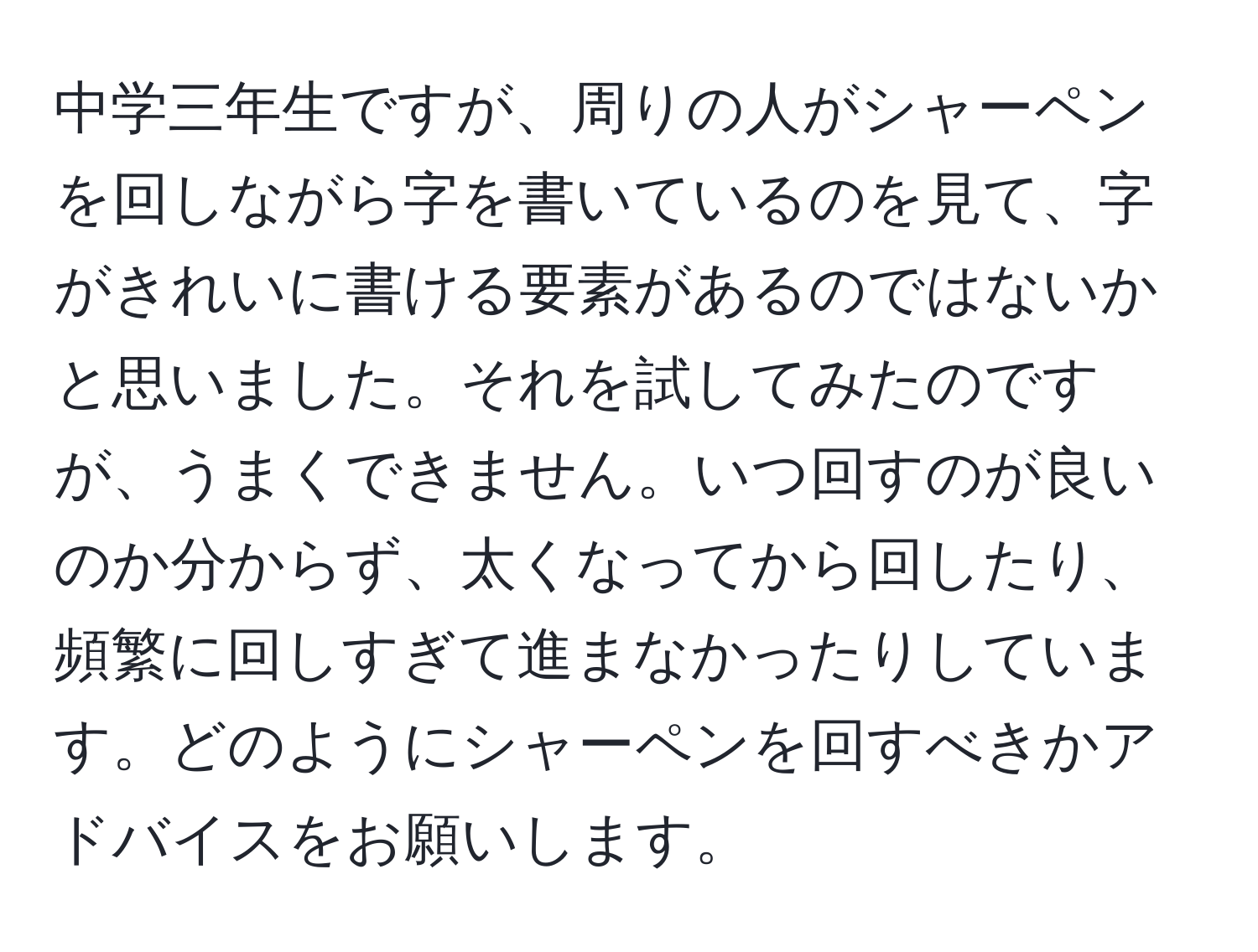 中学三年生ですが、周りの人がシャーペンを回しながら字を書いているのを見て、字がきれいに書ける要素があるのではないかと思いました。それを試してみたのですが、うまくできません。いつ回すのが良いのか分からず、太くなってから回したり、頻繁に回しすぎて進まなかったりしています。どのようにシャーペンを回すべきかアドバイスをお願いします。