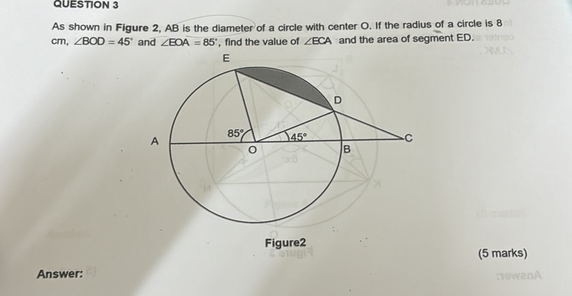 As shown in Figure 2, AB is the diameter of a circle with center O. If the radius of a circle is 8
cm, ∠ BOD=45° and ∠ EOA=85° , find the value of ∠ ECA and the area of segment ED.
Figure2
(5 marks)
Answer: