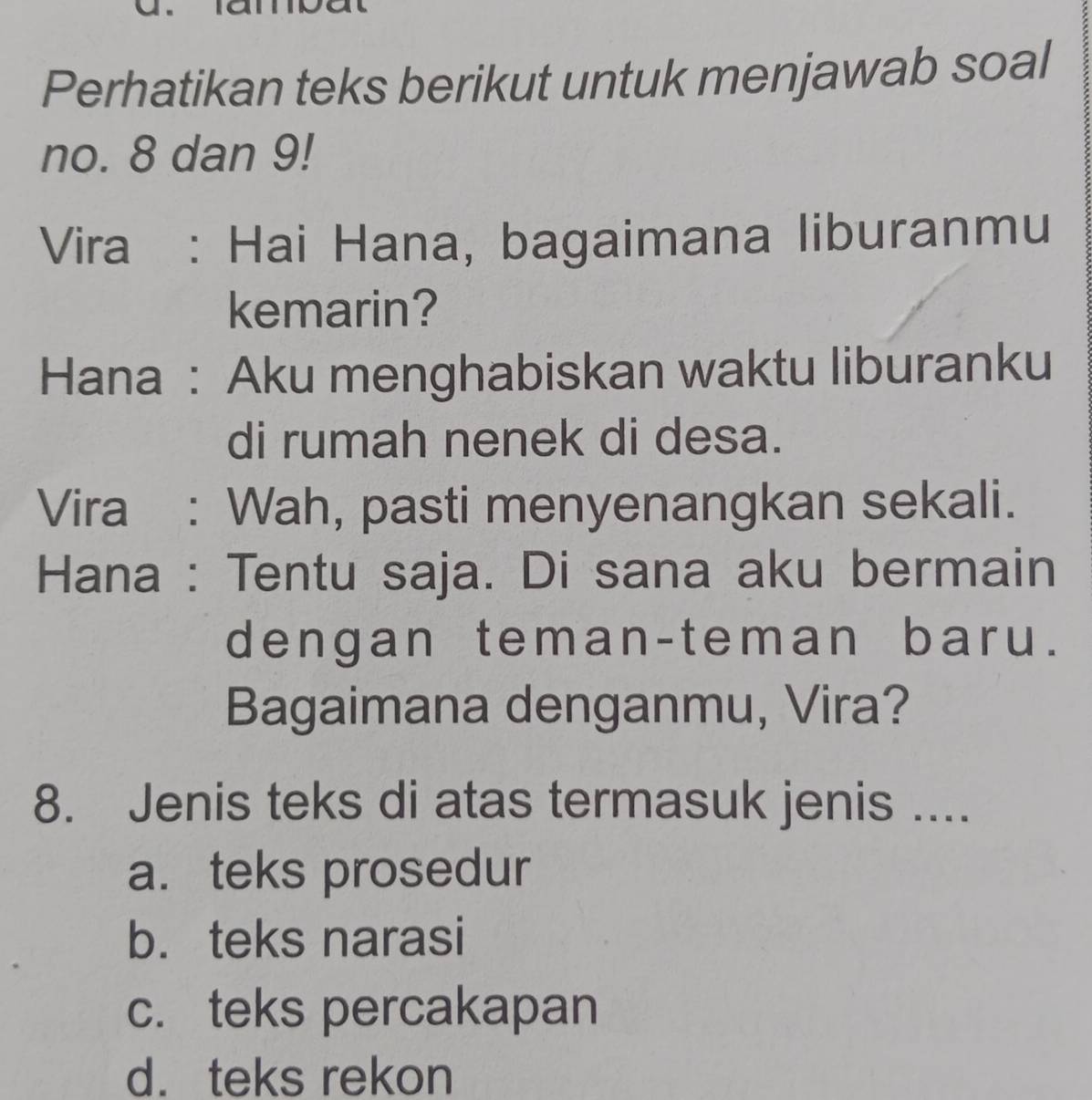 Perhatikan teks berikut untuk menjawab soal
no. 8 dan 9!
Vira : Hai Hana, bagaimana liburanmu
kemarin?
Hana : Aku menghabiskan waktu liburanku
di rumah nenek di desa.
Vira : Wah, pasti menyenangkan sekali.
Hana : Tentu saja. Di sana aku bermain
dengan teman-teman baru.
Bagaimana denganmu, Vira?
8. Jenis teks di atas termasuk jenis ....
a. teks prosedur
b. teks narasi
c. teks percakapan
d. teks rekon