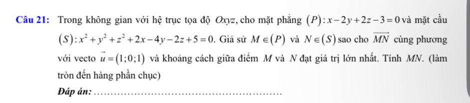 Trong không gian với hệ trục tọa độ Oxyz, cho mặt phăng (P): :x-2y+2z-3=0 và mặt cầu 
(S): x^2+y^2+z^2+2x-4y-2z+5=0. Giả sử M∈ (P) và N∈ (S) sao cho vector MN cùng phương 
với vecto vector u=(1;0;1) và khoảng cách giữa điểm M và N đạt giá trị lớn nhất. Tính MN. (làm 
tròn đến hàng phần chục) 
Đáp án:_