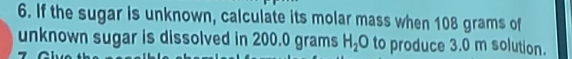 If the sugar is unknown, calculate its molar mass when 108 grams of 
unknown sugar is dissolved in 200.0 grams H_2O to produce 3.0 m solution.