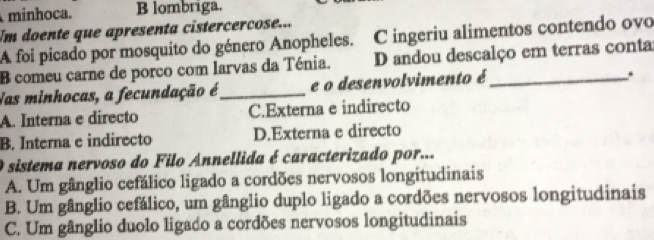 minhoca. B lombriga.
Um doente que apresenta cistercercose...
A foi picado por mosquito do género Anopheles. C ingeriu alimentos contendo ovo
B comeu carne de porco com larvas da Ténia. D andou descalço em terras conta:
Nas minhocas, a fecundação é_ e o desenvolvimento é_
.
A. Interna e directo C.Externa e indirecto
B. Interna e indirecto D.Externa e directo
O sistema nervoso do Filo Annellida é caracterizado por...
A. Um gânglio cefálico ligado a cordões nervosos longitudinais
B. Um gânglio cefálico, um gânglio duplo ligado a cordões nervosos longitudinais
C. Um gânglio duolo ligado a cordões nervosos longitudinais