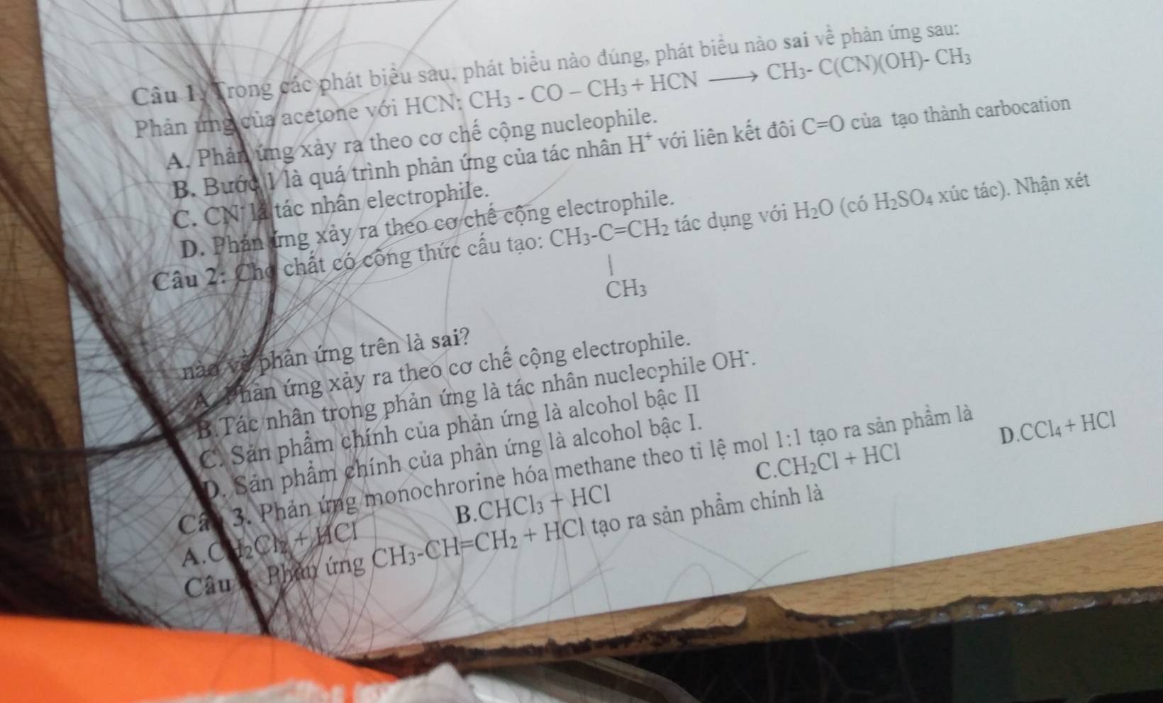 Câu 1ý Trong các phát biểu sau, phát biểu nào đúng, phát biểu nào sai về phản ứng sau:
Phản ứng của acetone với HCN: CH_3-CO-CH_3+HCNto CH_3-C(CN)(OH)-CH_3
A. Phản ứng xảy ra theo cơ chế cộng nucleophile.
B. Bước 1 là quá trình phản ứng của tác nhân H^+ với liên kết đôi C=0 của tạo thành carbocation
C. CN là tác nhân electrophile.
D. Phản ứng xảy ra theo cơ chế cộng electrophile.
Câu 2: Chợ chất có công thức cấu tạo: CH_3-C=CH_2 tác dụng với H_2O (có H_2SO 4 xúc tác). Nhận xét
CH_3
nào về phản ứng trên là sai?
A Phản ứng xảy ra theo cơ chế cộng electrophile.
B.Tác nhân trong phản ứng là tác nhân nuclecphile OH'.
C. Sản phẩm chính của phản ứng là alcohol bậc II
D. Sản phẩm chính của phản ứng là alcohol bậc I.
1:1 tạo ra sản phầm là
D. CCl_4+HCl
C. CH_2Cl+HCl
Cân 3. Phản ứng monochrorine hóa methane theo tỉ lệ mol
B. CHCl_3+HCl
A. CH_2Cl_2+HCl CH_3-CH=CH_2+HCl tạo ra sản phẩm chính là
Câu 1. Phân ứng