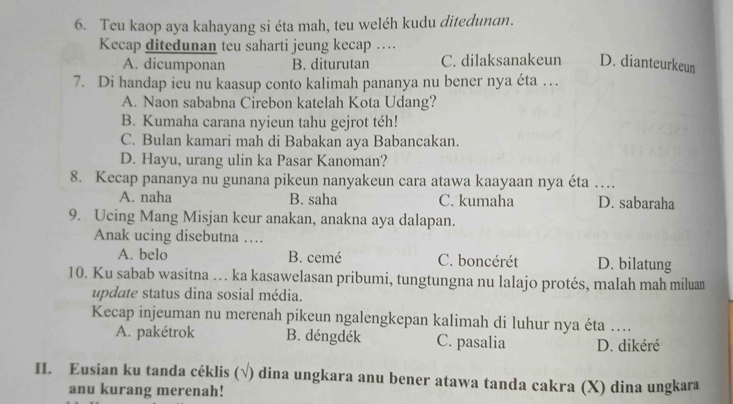 Teu kaop aya kahayang si éta mah, teu weléh kudu ditedunan.
Kecap ditedunan teu saharti jeung kecap ….
A. dicumponan B. diturutan C. dilaksanakeun D. dianteurkeun
7. Di handap ieu nu kaasup conto kalimah pananya nu bener nya éta …
A. Naon sababna Cirebon katelah Kota Udang?
B. Kumaha carana nyieun tahu gejrot téh!
C. Bulan kamari mah di Babakan aya Babancakan.
D. Hayu, urang ulin ka Pasar Kanoman?
8. Kecap pananya nu gunana pikeun nanyakeun cara atawa kaayaan nya éta …
A. naha B. saha C. kumaha D. sabaraha
9. Ucing Mang Misjan keur anakan, anakna aya dalapan.
Anak ucing disebutna …
A. belo B. cemé C. boncérét D. bilatung
10. Ku sabab wasitna … ka kasawelasan pribumi, tungtungna nu lalajo protés, malah mah miluan
update status dina sosial média.
Kecap injeuman nu merenah pikeun ngalengkepan kalimah di luhur nya éta ….
A. pakétrok B. déngdék C. pasalia
D. dikéré
II. Eusian ku tanda céklis (√) dina ungkara anu bener atawa tanda cakra (X) dina ungkara
anu kurang merenah!