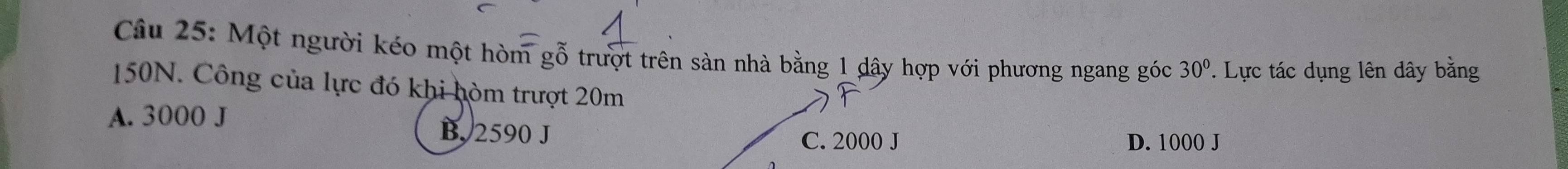 Một người kéo một hòm gỗ trượt trên sàn nhà bằng 1 dây hợp với phương ngang góc 30°. Lực tác dụng lên dây bằng
150N. Công của lực đó khi hòm trượt 20m
A. 3000 J B. 2590 J
C. 2000 J D. 1000 J