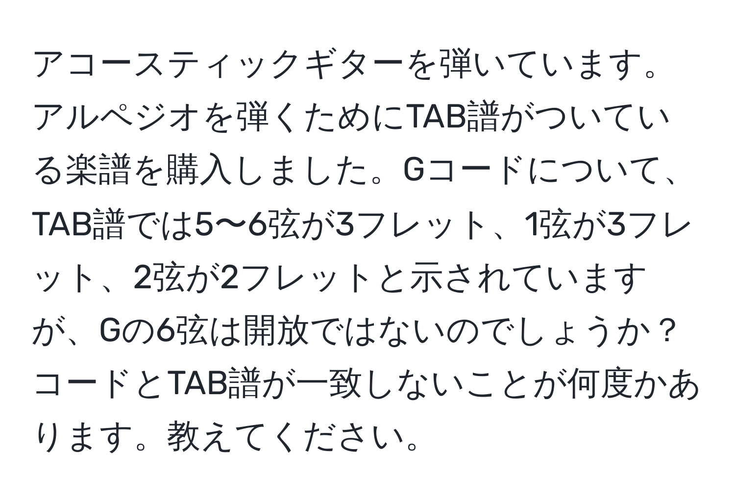 アコースティックギターを弾いています。アルペジオを弾くためにTAB譜がついている楽譜を購入しました。Gコードについて、TAB譜では5〜6弦が3フレット、1弦が3フレット、2弦が2フレットと示されていますが、Gの6弦は開放ではないのでしょうか？コードとTAB譜が一致しないことが何度かあります。教えてください。