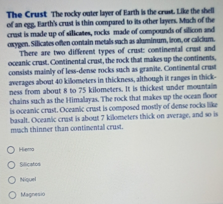 The Crust The rocky outer layer of Earth is the crust. Like the shell
of an egg, Earth's crust is thin compared to its other layers. Much of the
crust is made up of silicates, rocks made of compounds of silicon and
oxygen. Silicates often contain metals such as aluminum, iron, or calcium.
There are two different types of crust: continental crust and
oceanic crust. Continental crust, the rock that makes up the continents,
consists mainly of less-dense rocks such as granite. Continental crust
averages about 40 kilometers in thickness, although it ranges in thick-
ness from about 8 to 75 kilometers. It is thickest under mountain
chains such as the Himalayas. The rock that makes up the ocean floor
is oceanic crust. Oceanic crust is composed mostly of dense rocks like
basalt. Oceanic crust is about 7 kilometers thick on average, and so is
much thinner than continental crust.
Hierro
Silicatos
Níquel
Magnesio