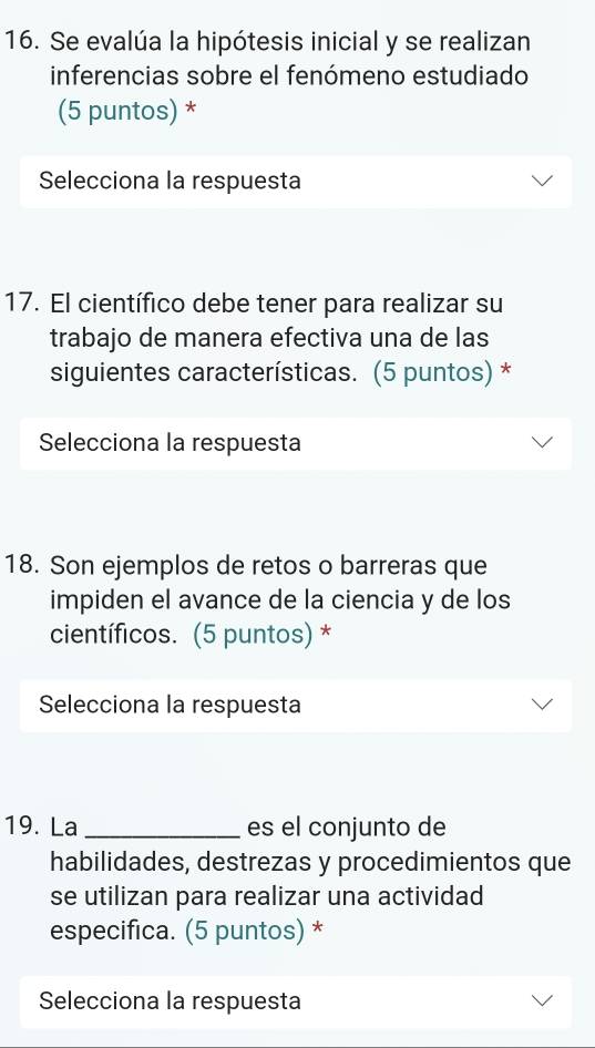 Se evalúa la hipótesis inicial y se realizan 
inferencias sobre el fenómeno estudiado 
(5 puntos) * 
Selecciona la respuesta 
17. El científico debe tener para realizar su 
trabajo de manera efectiva una de las 
siguientes características. (5 puntos) * 
Selecciona la respuesta 
18. Son ejemplos de retos o barreras que 
impiden el avance de la ciencia y de los 
científicos. (5 puntos) * 
Selecciona la respuesta 
19. La _es el conjunto de 
habilidades, destrezas y procedimientos que 
se utilizan para realizar una actividad 
especifica. (5 puntos) * 
Selecciona la respuesta