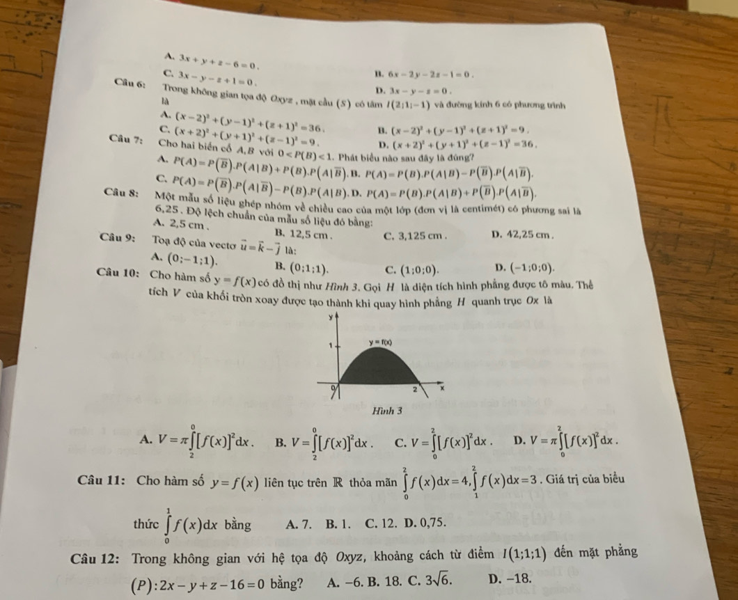 A. 3x+y+z-6=0
C. 3x-y-z+1=0.
n. 6x-2y-2z-1=0.
D. 3x-y-z=0.
Câu 6: Trong không gian tọa độ Oxyz , mặt cầu (S) có tâm I(2;1;-1) và đường kính 6 có phương trình
là
A. (x-2)^2+(y-1)^2+(z+1)^2=36. B. (x-2)^2+(y-1)^2+(z+1)^2=9,
C. (x+2)^2+(y+1)^2+(z-1)^2=9. D. (x+2)^2+(y+1)^2+(z-1)^2=36,
Câu 7:  Cho hai biển cổ A, B yới 0 <1</tex> - Phát biểu nào sau đây là đúng?
A. P(A)=P(overline B).P(A|B)+P(B).P(A|overline B).B.P(A)=P(B).P(A|B)-P(overline B).P(A|overline B).
C. P(A)=P(overline B).P(A|overline B)-P(B).P(A|B).P(A)=P(B).P(A|B)+P(overline B).P(A|overline B).
Câu 8: Một mẫu số liệu ghép nhóm về chiều cao của một lớp (đơn vị là centimét) có phương sai là
6,25 . Độ lệch chuẩn của mẫu số liệu đó bằng:
A. 2,5 cm . B. 12,5 cm . C. 3,125 cm . D. 42,25 cm .
Câu 9: Toạ độ của vectơ vector u=vector k-vector j là: (-1;0;0).
A. (0;-1;1). B. (0;1;1). C. (1;0;0). D.
Câu 10: Cho hàm số y=f(x) có đồ thị như Hình 3. Gọi H là diện tích hình phẳng được tô màu. Thể
tích V của khối tròn xoay được tạo thành khi quay hình phẳng H quanh trục 0x là
Hình 3
A. V=π ∈tlimits _2^(0[f(x)]^2)dx. B. V=∈tlimits _2^(0[f(x)]^2)dx. C. V=∈tlimits _0^(2[f(x)]^2)dx. D. V=π ∈tlimits _0^(2[f(x)]^2)dx.
Câu 11: Cho hàm số y=f(x) liên tục trên R thỏa mãn ∈tlimits _0^(2f(x)dx=4,∈tlimits _1^2f(x)dx=3. Giá trị của biểu
thức ∈tlimits _0^1f(x)dx bằng A. 7. B. 1. C. 12. D. 0,75.
*  Câu 12: Trong không gian với hệ tọa độ Oxyz, khoảng cách từ điểm I(1;1;1) đến mặt phẳng
(P): 2x-y+z-16=0 bằng? A. −6. B. 18. C. 3sqrt 6). D. −18.