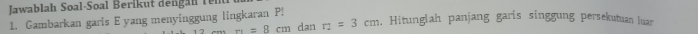lawablah Soal-Soal Berik ut den an r 
1. Gambarkan garis E yang menyinggung lingkaran P! dan r_2=3cm , Hitunglah panjang garis singgung persekutuan luar 
” -=8cm