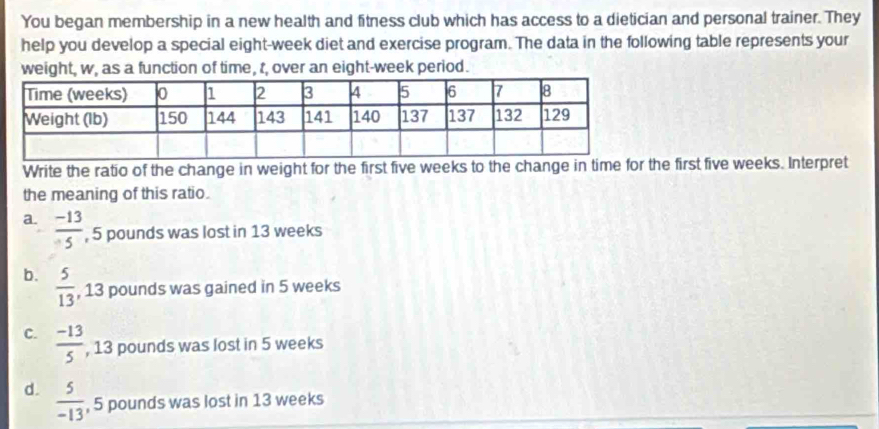 You began membership in a new health and fitness club which has access to a dietician and personal trainer. They
help you develop a special eight-week diet and exercise program. The data in the following table represents your
weight, w, as a function of time, t, over an eight-week period.
Write the ratio of the change in weight for the first five weeks to the change in time for the first five weeks. Interpret
the meaning of this ratio.
a.  (-13)/5  , 5 pounds was lost in 13 weeks
b.  5/13  , 13 pounds was gained in 5 weeks
C.  (-13)/5  , 13 pounds was lost in 5 weeks
d.  5/-13  , 5 pounds was lost in 13 weeks