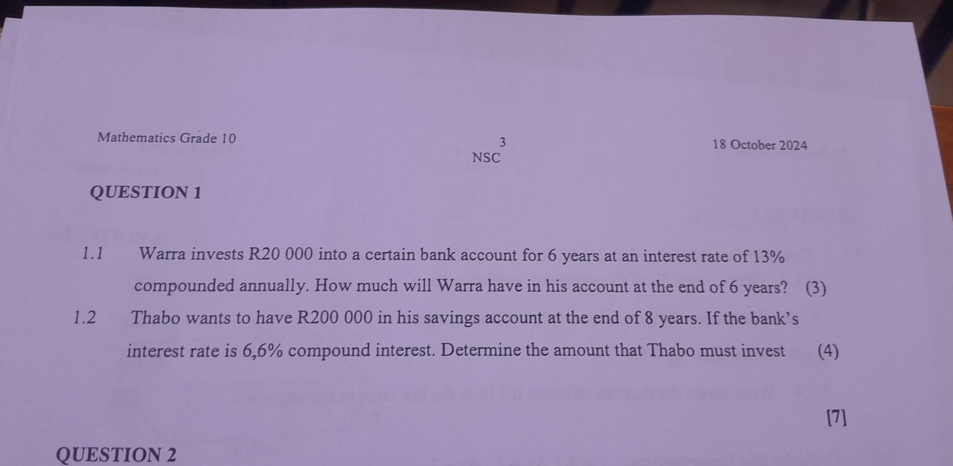 Mathematics Grade 10 18 October 2024 
3 
NSC 
QUESTION 1 
1.1 Warra invests R20 000 into a certain bank account for 6 years at an interest rate of 13%
compounded annually. How much will Warra have in his account at the end of 6 years? (3) 
1.2 Thabo wants to have R200 000 in his savings account at the end of 8 years. If the bank’s 
interest rate is 6,6% compound interest. Determine the amount that Thabo must invest (4) 
[7] 
QUESTION 2