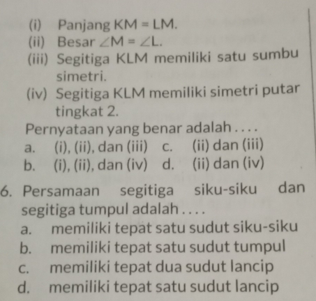 Panjang KM=LM. 
(ii) Besar ∠ M=∠ L. 
(iii) Segitiga KLM memiliki satu sumbu
simetri.
(iv) Segitiga KLM memiliki simetri putar
tingkat 2.
Pernyataan yang benar adalah . . . .
a. (i), (ii), dan (iii) c. (ii) dan (iii)
b. (i), (ii), dan (iv) d. (ii) dan (iv)
6. Persamaan segitiga siku-siku dan
segitiga tumpul adalah . . . .
a. memiliki tepat satu sudut siku-siku
b. memiliki tepat satu sudut tumpul
c. memiliki tepat dua sudut lancip
d. memiliki tepat satu sudut lancip