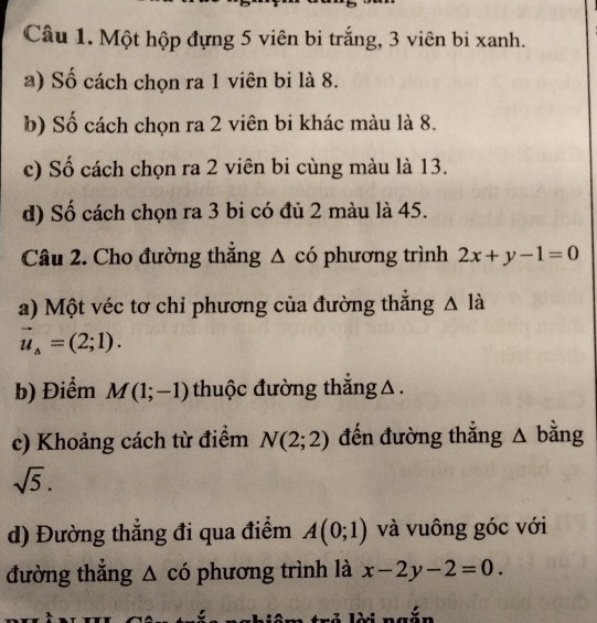 Một hộp đựng 5 viên bi trắng, 3 viên bi xanh. 
a) Số cách chọn ra 1 viên bi là 8. 
b) Số cách chọn ra 2 viên bi khác màu là 8. 
c) Số cách chọn ra 2 viên bi cùng màu là 13. 
d) Số cách chọn ra 3 bi có đủ 2 màu là 45. 
Câu 2. Cho đường thẳng 3 có phương trình 2x+y-1=0
a) Một véc tơ chỉ phương của đường thắng △ 1 a
vector u_A=(2;1). 
b) Điểm M(1;-1) thuộc đường thắng △ . 
c) Khoảng cách từ điểm N(2;2) đến đường thẳng △ bằng
sqrt(5). 
d) Đường thẳng đi qua điểm A(0;1) và vuông góc với 
đường thẳng △ có phương trình là x-2y-2=0.