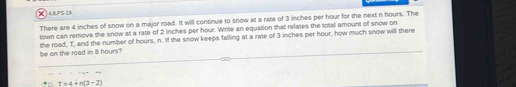 4.8.PS-19 
There are 4 inches of snow on a major road. It will continue to snow at a rate of 3 inches per hour for the next n hours. The 
town can remove the snow at a rate of 2 inches per hour. Write an equation that relates the total amount of snow on 
the road, T, and the number of hours, n. If the snow keeps falling at a rate of 3 inches per hour, how much snow will there 
be on the road in 8 hours?
T=4+n(3-2)